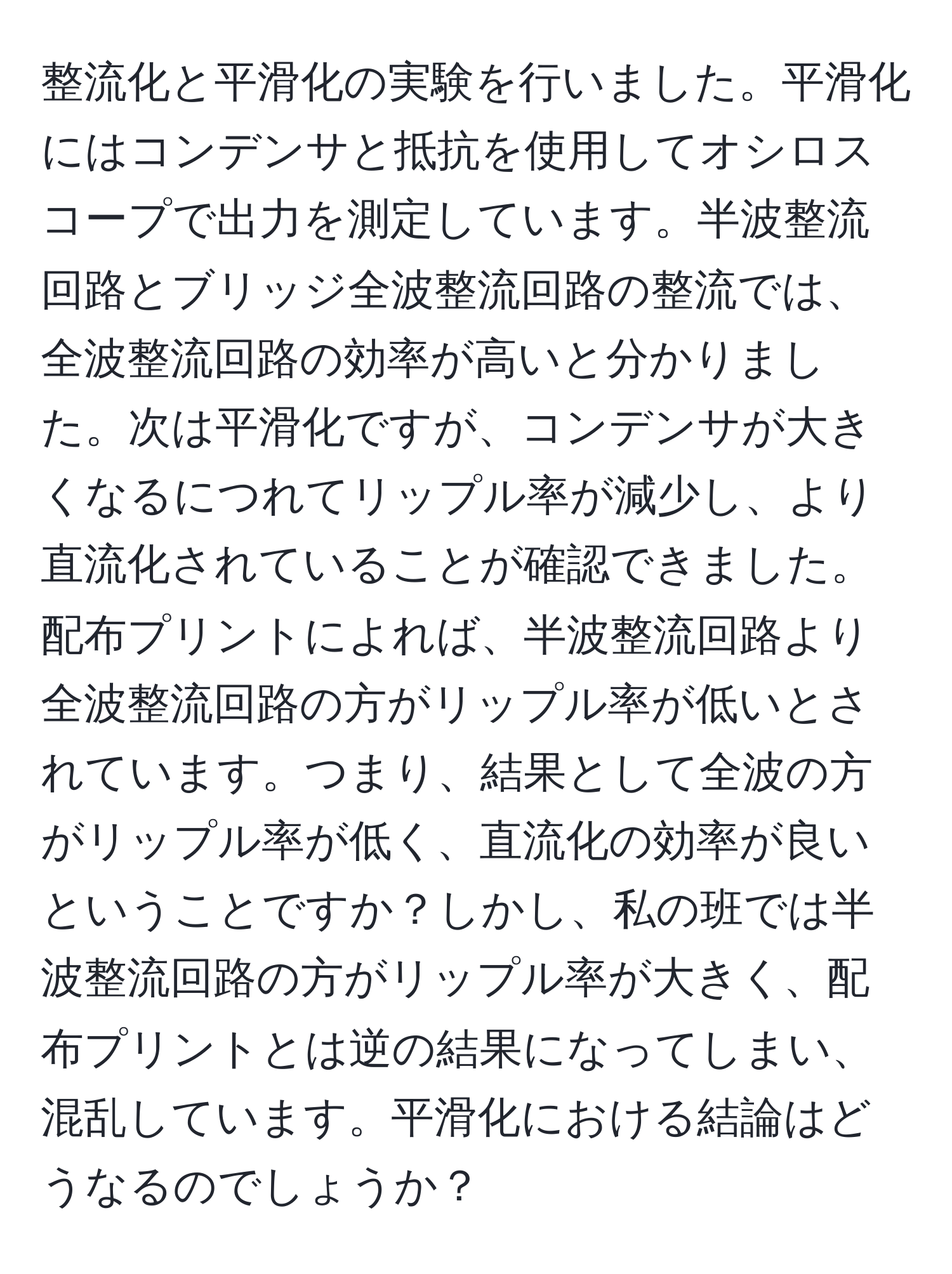 整流化と平滑化の実験を行いました。平滑化にはコンデンサと抵抗を使用してオシロスコープで出力を測定しています。半波整流回路とブリッジ全波整流回路の整流では、全波整流回路の効率が高いと分かりました。次は平滑化ですが、コンデンサが大きくなるにつれてリップル率が減少し、より直流化されていることが確認できました。配布プリントによれば、半波整流回路より全波整流回路の方がリップル率が低いとされています。つまり、結果として全波の方がリップル率が低く、直流化の効率が良いということですか？しかし、私の班では半波整流回路の方がリップル率が大きく、配布プリントとは逆の結果になってしまい、混乱しています。平滑化における結論はどうなるのでしょうか？