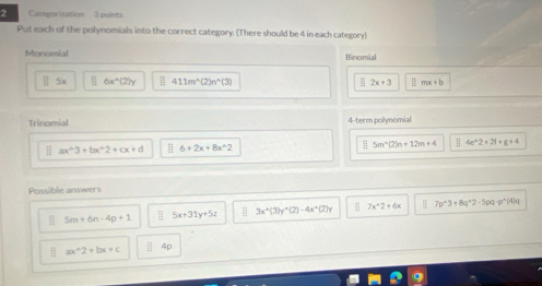 Categorization 3 points 
Put each of the polynomials into the correct category. (There should be 4 in each category) 
Monomial Binomial
||5x 6x^(wedge)(2)y 411m^(wedge)(2)n^(wedge)(3) 2x+3 ||mx+b
Trinomial 4 -term polynomial 
H ax^(wedge)3+bx^(wedge)2+cx+d 6+2x+8x^(wedge)2 5m^(wedge)(2)n+12m+4 4t^(wedge)2+2t+s+4
Possible answers
5m+6n-4p+1 = 5x+31y+5z 3x^(wedge)(3)y^(wedge)(2)-4x^(wedge)(2)y 7x^22+6x I 7p^(wedge)3+8q^(wedge)2-5pq-p^(wedge)(4)q
a ax^(wedge)2+bx+c □ 4p