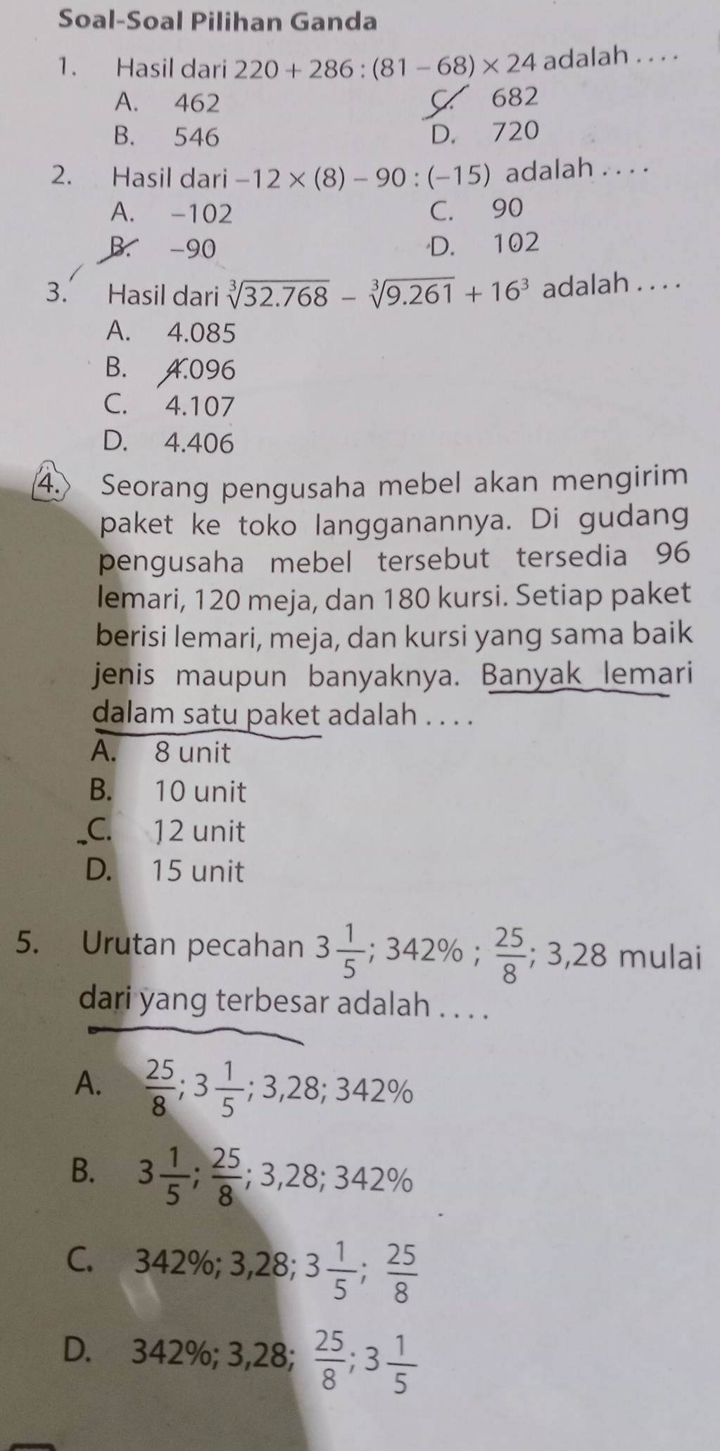 Soal-Soal Pilihan Ganda
1. Hasil dari 220+286:(81-68)* 24 adalah . . . .
A. 462 C 682
B. 546 D. 720
2. Hasil dari -12* (8)-90:(-15) adalah . . . .
A. -102 C. 90
B. -90 D. 102
3. Hasil dari sqrt[3](32.768)-sqrt[3](9.261)+16^3 adalah . . . .
A. 4.085
B. 4.096
C. 4.107
D. 4.406
4. Seorang pengusaha mebel akan mengirim
paket ke toko langganannya. Di gudang
pengusaha mebel tersebut tersedia 96
lemari, 120 meja, dan 180 kursi. Setiap paket
berisi lemari, meja, dan kursi yang sama baik
jenis maupun banyaknya. Banyak lemari
dalam satu paket adalah . . . .
A. 8 unit
B. 10 unit
C. 12 unit
D. 15 unit
5. Urutan pecahan 3 1/5 ; ;342%;  25/8 ; 3,28m ulai
dari yang terbesar adalah . . . .
A.  25/8 ; 3 1/5 ; 3,28; 342%
B. 3 1/5 ;  25/8 ; 3, 28; 342%
C. 342%; 3, , 28; 3 1/5 ;  25/8 
D. 342%; 3, 28;  25/8 ; 3 1/5 