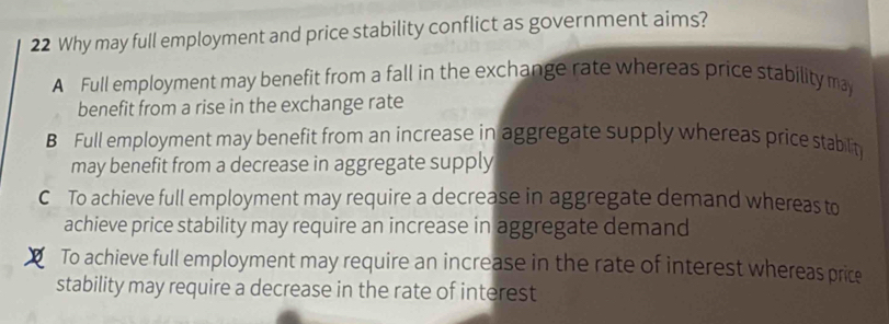 Why may full employment and price stability conflict as government aims?
A Full employment may benefit from a fall in the exchange rate whereas price stability may
benefit from a rise in the exchange rate
B Full employment may benefit from an increase in aggregate supply whereas price stablit
may benefit from a decrease in aggregate supply
C To achieve full employment may require a decrease in aggregate demand whereas to
achieve price stability may require an increase in aggregate demand
To achieve full employment may require an increase in the rate of interest whereas price
stability may require a decrease in the rate of interest