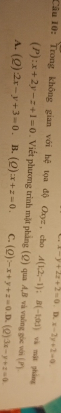 x-y+2z+2=0. D. x-2y+2=0. 
Câu 10: Trong không gian với hệ tọa độ Oxyz , cho A(1;2;-1); B(-1;0;1) và mật phẳng
(P): x+2y-z+1=0. Viết phương trình mặt phẳng (Q) qua A, B và vuông góc với ( P) .
A. (Ω) :2x-y+3=0 B. (Q):x+z=0. C. (Q):-x+y+z=0 .D. (2) 3x-y+z=0.