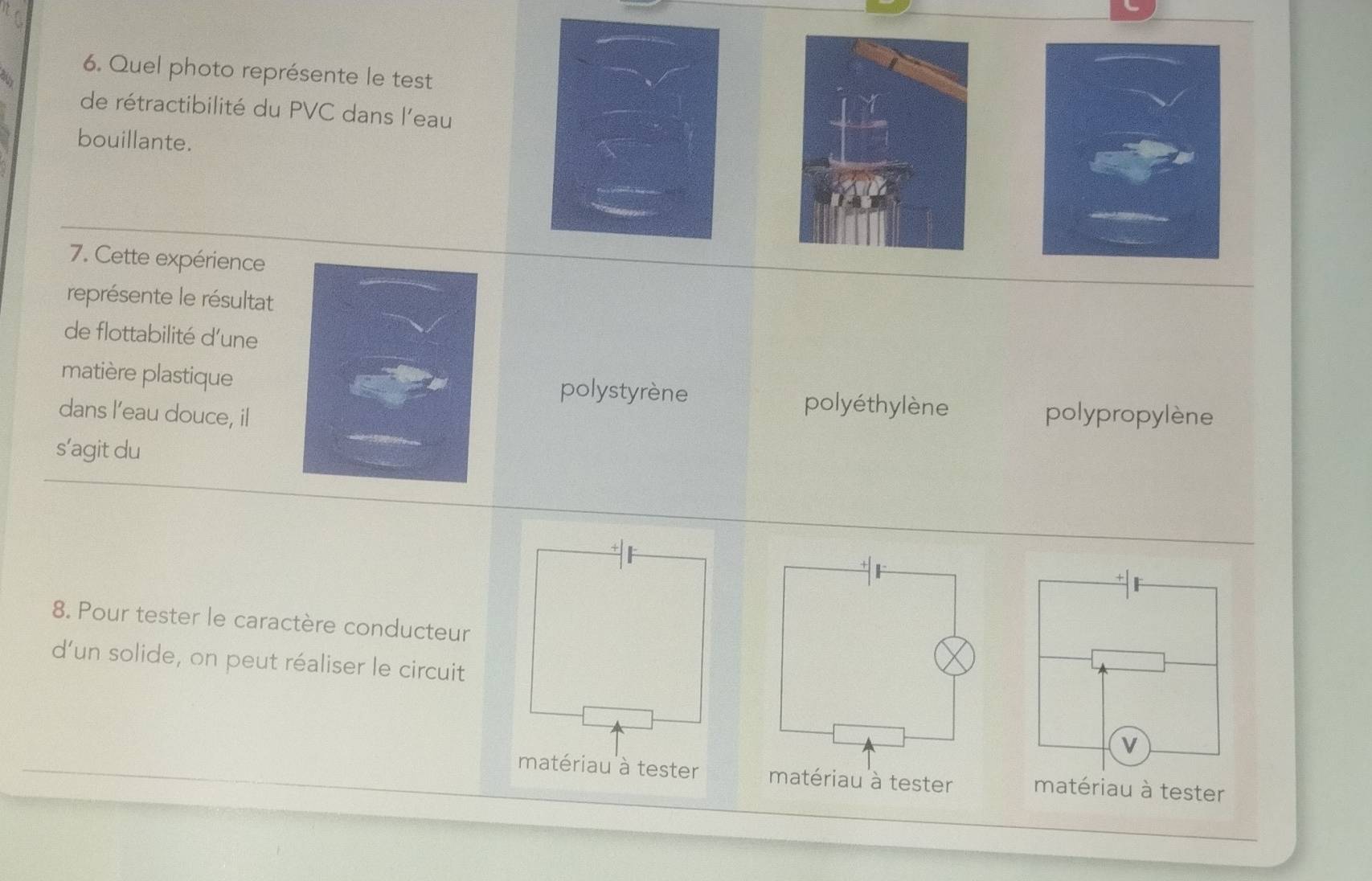 Quel photo représente le test
de rétractibilité du PVC dans l'eau
bouillante.
7. Cette expérience
représente le résultat
de flottabilité d'une
matière plastiquepolystyrène polyéthylène
dans l’eau douce, il polypropylène
s’agit du
8. Pour tester le caractère conducteur
d’un solide, on peut réaliser le circuit
matériau à tester