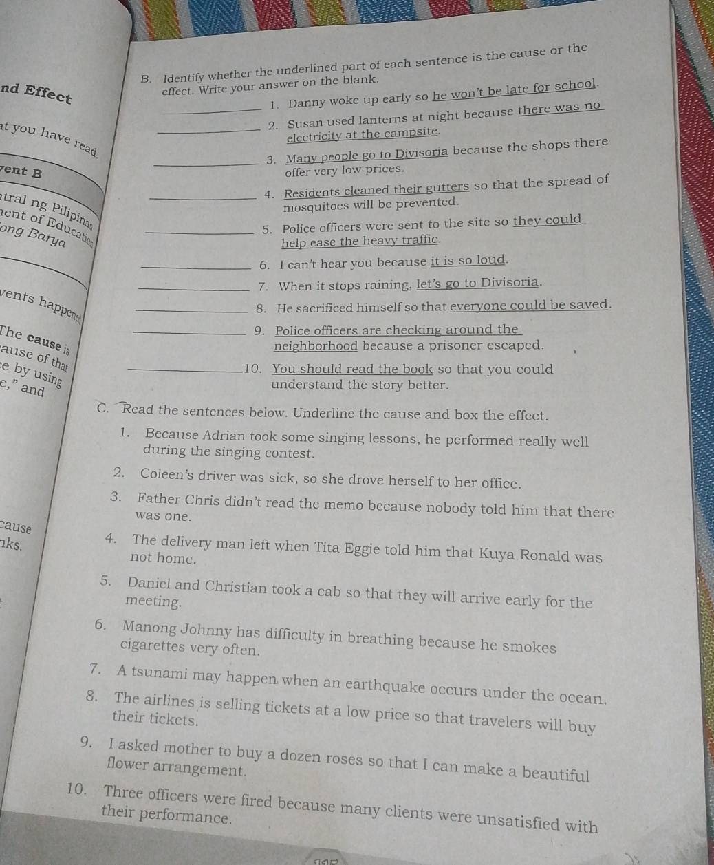 Identify whether the underlined part of each sentence is the cause or the 
nd Effect 
effect. Write your answer on the blank. 
1. Danny woke up early so he won’t be late for school. 
_2. Susan used lanterns at night because there was no 
t you have read _ 
electricity at the campsite. 
_3. Many people go to Divisoria because the shops there 
ent B offer very low prices. 
4. Residents cleaned their gutters so that the spread of 
tralng Pilipina_ 
mosquitoes will be prevented. 
5. Police officers were sent to the site so they could 
ent of Education_ 
ong Barya 
help ease the heavy traffic. 
_6. I can't hear you because it is so loud. 
_7. When it stops raining, let’s go to Divisoria. 
vents happene _ 
8. He sacrificed himself so that everyone could be saved. 
_9. Police officers are checking around the 
The cause is 
neighborhood because a prisoner escaped. 
ause of that e by using_ 
10. You should read the book so that you could 
e,” and 
understand the story better. 
C. Read the sentences below. Underline the cause and box the effect. 
1. Because Adrian took some singing lessons, he performed really well 
during the singing contest. 
2. Coleen’s driver was sick, so she drove herself to her office. 
3. Father Chris didn’t read the memo because nobody told him that there 
was one. 
cause 
4. The delivery man left when Tita Eggie told him that Kuya Ronald was 
ks. not home. 
5. Daniel and Christian took a cab so that they will arrive early for the 
meeting. 
6. Manong Johnny has difficulty in breathing because he smokes 
cigarettes very often. 
7. A tsunami may happen when an earthquake occurs under the ocean. 
8. The airlines is selling tickets at a low price so that travelers will buy 
their tickets. 
9. I asked mother to buy a dozen roses so that I can make a beautiful 
flower arrangement. 
10. Three officers were fired because many clients were unsatisfied with 
their performance.