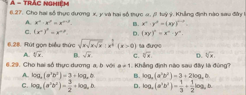 A - TRÁC NGHIệM
6.27. Cho hai số thực dương x, y và hai số thực α, β tuỳ ý. Khẳng định nào sau đây l
A. x^(alpha)· x^(beta)=x^(alpha +beta). B. x^(alpha)· y^(beta)=(xy)^alpha +beta .
C. (x^(alpha))^beta =x^(alpha · beta). (xy)^a=x^a· y^a. 
D.
6.28. Rút gọn biểu thức sqrt(xsqrt xsqrt x):x^(frac 5)8(x>0) ta được
A. sqrt[4](x). B. sqrt(x). C. sqrt[3](x). D. sqrt[5](x). 
6.29. Cho hai số thực dương a, b với a!= 1. Khẳng định nào sau đây là đúng?
A. log _a(a^3b^2)=3+log _ab. B. log _a(a^3b^2)=3+2log _ab.
C. log _a(a^3b^2)= 3/2 +log _ab. log _a(a^3b^2)= 1/3 + 1/2 log _ab. 
D.