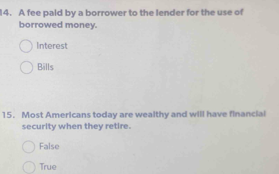 A fee pald by a borrower to the lender for the use of
borrowed money.
Interest
Bills
15. Most Americans today are wealthy and will have financial
security when they retire.
False
True