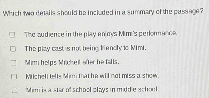 Which two details should be included in a summary of the passage?
The audience in the play enjoys Mimi's performance.
The play cast is not being friendly to Mimi.
Mimi helps Mitchell after he falls.
Mitchell tells Mimi that he will not miss a show.
Mimi is a star of school plays in middle school.