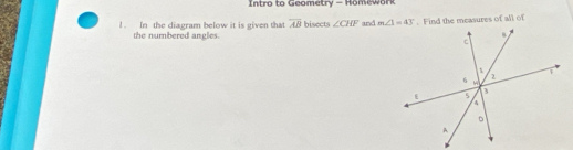 Intro to Geometry - Homework
! . In the diagram below it is given that overline AB bisects ∠ CHF and . Find the measures of all of
the numbered angles.