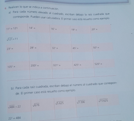 Realicen lo que se indica a continuación.
a). Para cada número elevado al cuadrado, escriban debajo la raíz cuadrada que
corresponde. Pueden usar calculadora. El primer caso está resuelto como ejempio
b) Para cada raíz cuadrada, escriban debajo el número al cuadrado que corre
de. El primer caso está resuelto como ejemplo.
sqrt(484)=22 sqrt(676) sqrt(5625) sqrt(7396) sqrt(15625)
22^2=484