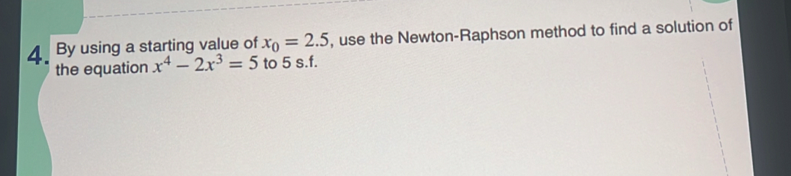 By using a starting value of x_0=2.5 , use the Newton-Raphson method to find a solution of 
the equation x^4-2x^3=5 to 5 s.f.