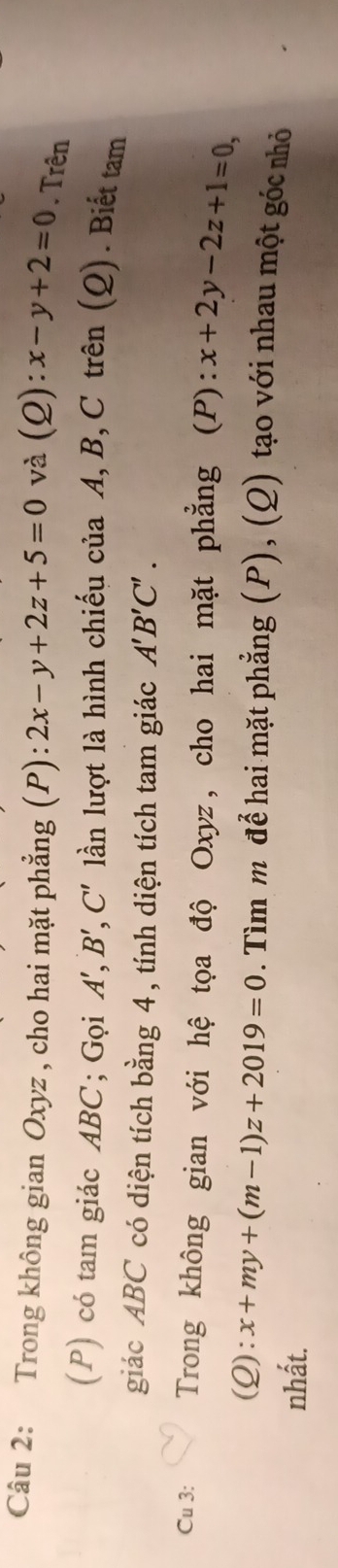 Trong không gian Oxyz , cho hai mặt phẳng (P): 2x-y+2z+5=0 và (Q): x-y+2=0. Trên 
(P) có tam giác ABC; Gọi A' , B', C' lần lượt là hình chiếu của A, B, C trên (Q). Biết tam 
giác ABC có diện tích bằng 4, tính diện tích tam giác A'B'C'. 
Cu 3: Trong không gian với hệ tọa độ Oxyz, cho hai mặt phẳng (P): x+2y-2z+1=0, 
(Q): x+my+(m-1)z+2019=0. Tìm mô để hai mặt phẳng (P), (Q) tạo với nhau một góc nhỏ 
nhất.