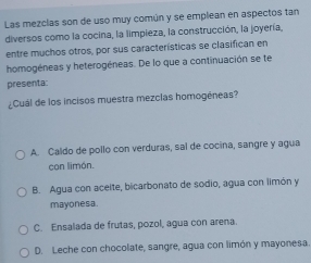 Las mezclas son de uso muy común y se emplean en aspectos tan
diversos como la cocina, la limpieza, la construcción, la joyería,
entre muchos otros, por sus características se clasifican en
homogéneas y heterogéneas. De lo que a continuación se te
presenta:
¿Cuál de los incisos muestra mezclas homogéneas?
A. Caldo de pollo con verduras, sal de cocina, sangre y agua
con limón.
B. Agua con acelte, bicarbonato de sodio, agua con limón y
mayonesa.
C. Ensalada de frutas, pozol, agua con arena.
D. Leche con chocolate, sangre, agua con limón y mayonesa.