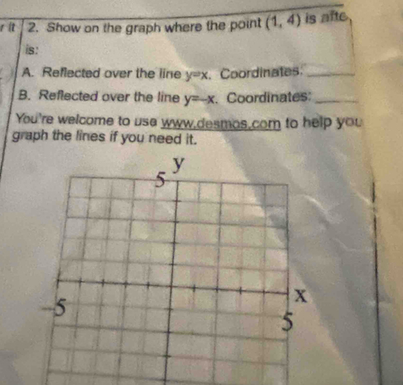 it 2. Show on the graph where the point (1,4) is m te 
is: 
A. Reflected over the line y=x. Coordinates._ 
B. Reflected over the line y=-x. Coordinates:_ 
You're welcome to usa www,desmos,com to help you 
graph the lines if you need it.