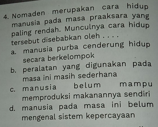 Nomaden merupakan cara hidup
manusia pada masa praaksara yang
paling rendah. Munculnya cara hidup
tersebut disebabkan oleh . . . .
a. manusia purba cenderung hidup
secara berkelompok
b. peralatan yang digunakan pada
masa ini masih sederhana
c. manusia belum mampu
memproduksi makanannya sendiri
d. manusia pada masa ini belum
mengenal sistem kepercayaan