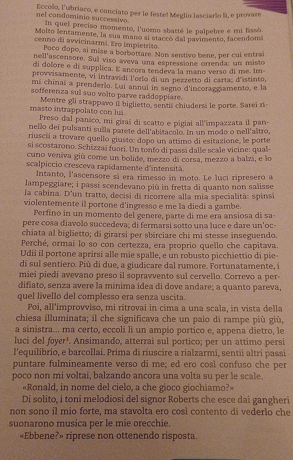 Eccolo, l’ubriaco, e conciato per le feste! Meglio lasciarlo lI, e provare
nel condominio successivo.
In quel preciso momento, l'uomo sbatté le palpebre e mi fisso
Molto lentamente, la sua mano si staccò dal pavimento, facendomi
cenno di avvicinarmi. Ero impietrito.
Poco dopo, si mise a borbottare. Non sentivo bene, per cui entrai
nell’ascensore. Sul viso aveva una espressione orrenda: un misto
di dolore e di supplica. E ancora tendeva la mano verso di me. Im-
provvisamente, vi intravidi l’orlo di un pezzetto di carta; d’ístinto,
mi chinai a prenderlo. Lui annuì in segno d’incoraggiamento, e la
sofferenza sul suo volto parve raddoppiare.
Mentre gli strappavo il biglietto, sentii chiudersi le porte. Sarei ri
masto intrappolato con lui.
Preso dal panico, mi girai di scatto e pigiai all’impazzata il pan-
nello dei pulsanti sulla parete dell’abitacolo. In un modo o nell’altro,
riuscii a trovare quello giusto: dopo un attimo di esitazione, le porte
si scostarono. Schizzai fuori. Un tonfo di passi dalle scale vicine: qual-
cuno veniva giù come un bolide, mezzo di corsa, mezzo a balzi, e lo
scalpiccio cresceva rapidamente d’intensità.
Intanto, l’ascensore si era rimesso in moto. Le luci ripresero a
lampeggiare; i passi scendevano più in fretta di quanto non salisse
la cabina. D 'un tratto, decisi di ricorrere alla mia specialità: spinsi
violentemente il portone d’ingresso e me la diedi a gambe.
Perfino in un momento del genere, parte di me era ansiosa di sa-
pere cosa diavolo succedeva; di fermarsi sotto una luce e dare un’oc-
chiata al biglietto; di girarsi per sbirciare chi mi stesse inseguendo.
Perché, ormai lo so con certezza, era proprio quello che capitava.
Udii il portone aprirsi alle mie spalle, e un robusto picchiettio di pie-
di sul sentiero. Più di due, a giudicare dal rumore. Fortunatamente, i
miei piedi avevano preso il sopravvento sul cervello. Correvo a per-
difiato, senza avere la minima idea di dove andare; a quanto pareva,
quel livello del complesso era senza uscita.
Poi, all’improvviso, mi ritrovai in cima a una scala, in vista della
chiesa illuminata; il che significava che un paio di rampe più giù,
a sinistra... ma certo, eccoli lì un ampio portico e, appena dietro, le
luci del foyer¹. Ansimando, atterrai sul portico; per un attimo persi
l’equilibrio, e barcollai. Prima di riuscire a rialzarmi, sentii altri passi
puntare fulmineamente verso di me; ed ero così confuso che per
poco non mi voltai, balzando ancora una volta su per le scale.
«Ronald, in nome del cielo, a che gioco giochiamo?»
Di solito, i toni melodiosi del signor Roberts che esce dai gangheri
non sono il mio forte, ma stavolta ero così contento di vederlo che
suonarono musica per le mie orecchie.
«Ebbene?» riprese non ottenendo risposta.