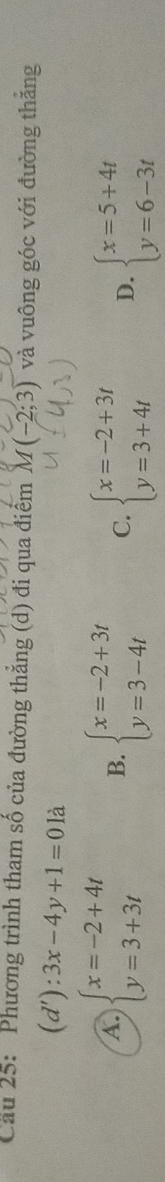 Cầu 25: Phương trình tham số của đường thẳng (d) đi qua điểm M(-2;3) và vuông góc với đường thắng
(d'):3x-4y+1=0la
A. beginarrayl x=-2+4t y=3+3tendarray. B. beginarrayl x=-2+3t y=3-4tendarray. C. beginarrayl x=-2+3t y=3+4tendarray.
D. beginarrayl x=5+4t y=6-3tendarray.