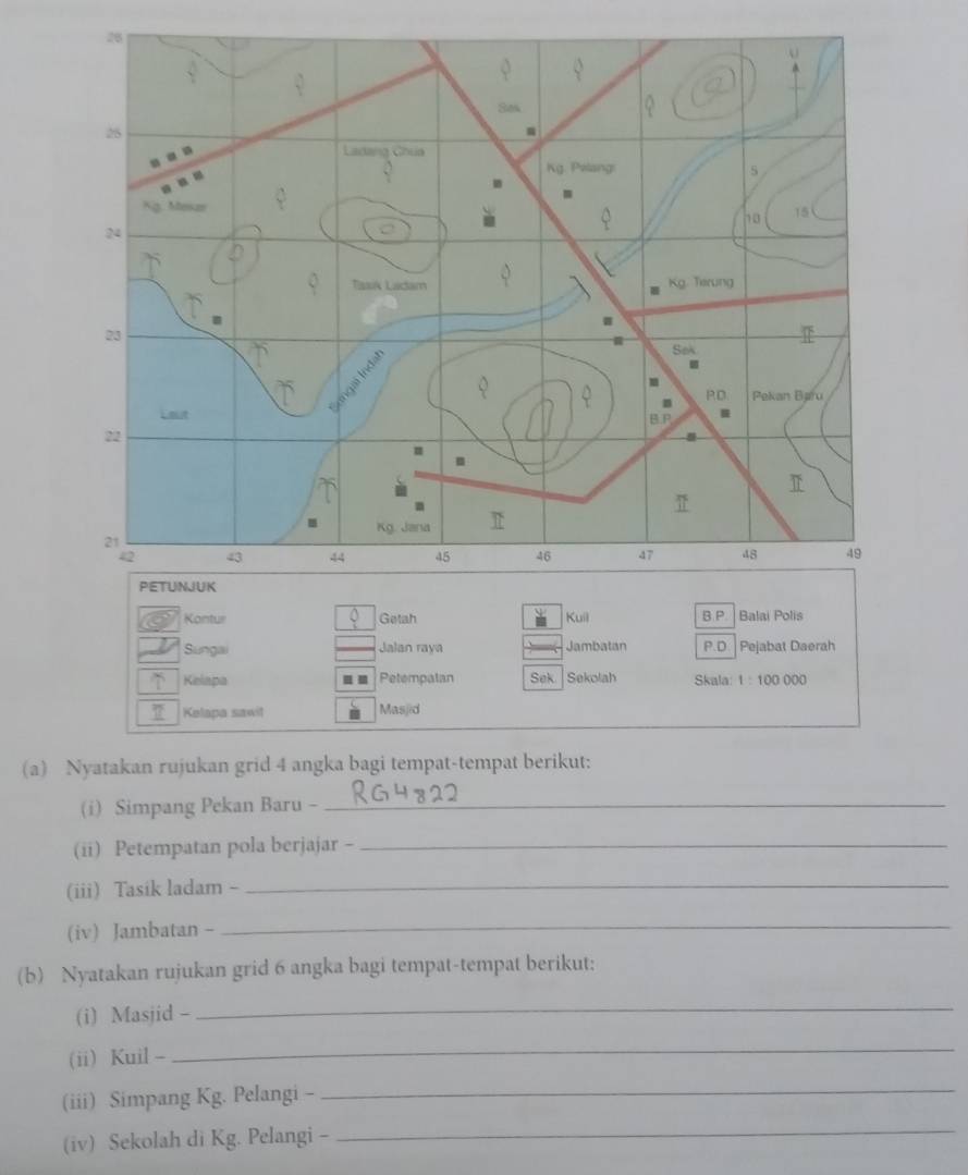 Kontur Getah Kuil B.P. Balai Polís 
Sungai Jalan raya Jambatan P.D Pejabat Daerah 
Kelapa Petempatan Sek Sekolah Skala: 1:100000
Kelapa sawit Masjid 
(a) Nyatakan rujukan grid 4 angka bagi tempat-tempat berikut: 
(i) Simpang Pekan Baru -_ 
(ii) Petempatan pola berjajar -_ 
(iii) Tasik ladam -_ 
(iv) Jambatan -_ 
(b) Nyatakan rujukan grid 6 angka bagi tempat-tempat berikut: 
(i) Masjid - 
_ 
(ii) Kuil - 
_ 
(iii) Simpang Kg. Pelangi - 
_ 
(iv) Sekolah di Kg. Pelangi - 
_