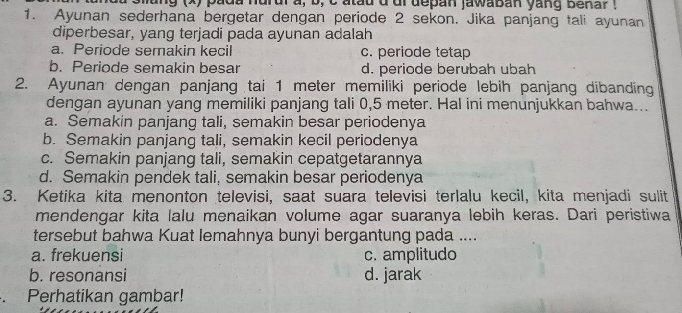 da silang (x) pada hurul a, b, c tau d dl depan jawaban yang benar !
1. Ayunan sederhana bergetar dengan periode 2 sekon. Jika panjang tali ayunan
diperbesar, yang terjadi pada ayunan adalah
a. Periode semakin kecil c. periode tetap
b. Periode semakin besar d. periode berubah ubah
2. Ayunan dengan panjang tai 1 meter memiliki periode lebih panjang dibanding
dengan ayunan yang memiliki panjang tali 0,5 meter. Hal ini menunjukkan bahwa...
a. Semakin panjang tali, semakin besar periodenya
b. Semakin panjang tali, semakin kecil periodenya
c. Semakin panjang tali, semakin cepatgetarannya
d. Semakin pendek tali, semakin besar periodenya
3. Ketika kita menonton televisi, saat suara televisi terlalu kecil, kita menjadi sulit
mendengar kita lalu menaikan volume agar suaranya lebih keras. Dari peristiwa
tersebut bahwa Kuat lemahnya bunyi bergantung pada ....
a. frekuensi c. amplitudo
b. resonansi d. jarak
. Perhatikan gambar!