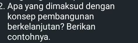 Apa yang dimaksud dengan 
konsep pembangunan 
berkelanjutan? Berikan 
contohnya.