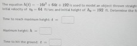 The equation h(t)=-16t^2+64t+192 is used to model an object thrown straigh 
intial velocity of v_0=64 ft/sec and initial height of h_0=192 ft. Determine the f 
Time to reach maximum height: t=□
Maximum height: h= □ 
Time to hit the ground: t=□