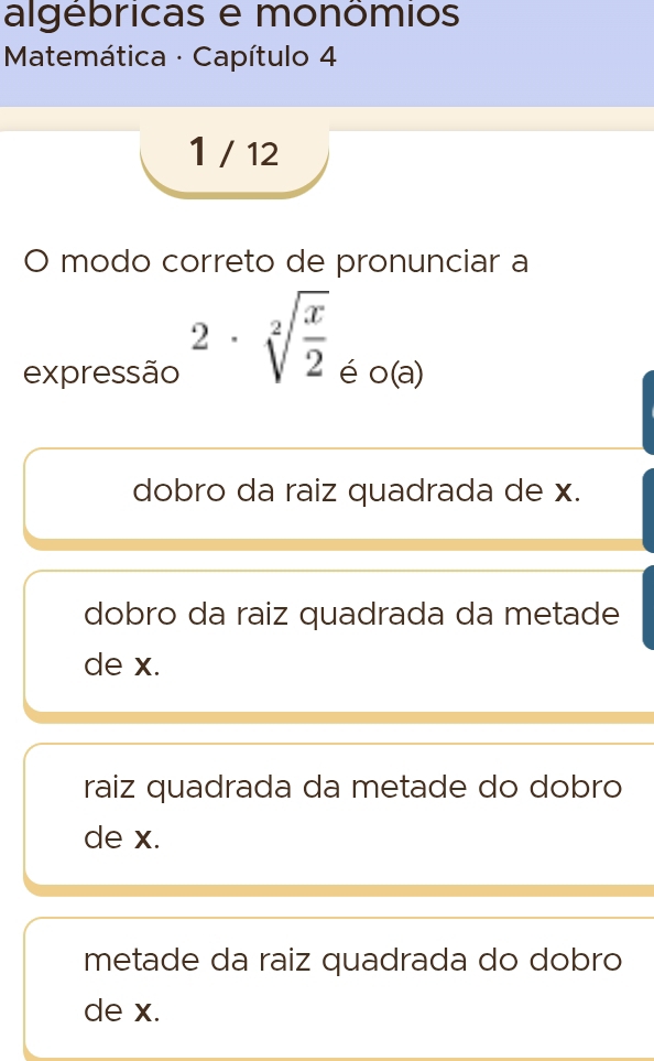 algébricas e monômios
* Matemática - Capítulo 4
1 / 12
O modo correto de pronunciar a
2· sqrt[2](frac x)2
expressão é o(a)
dobro da raiz quadrada de x.
dobro da raiz quadrada da metade
de x.
raiz quadrada da metade do dobro
de x.
metade da raiz quadrada do dobro
de x.