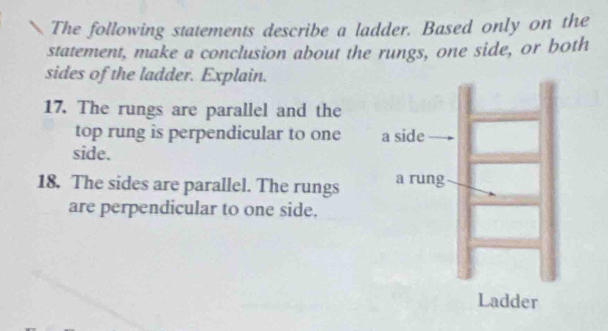 The following statements describe a ladder. Based only on the 
statement, make a conclusion about the rungs, one side, or both 
sides of the ladder. Explain. 
17. The rungs are parallel and the 
top rung is perpendicular to one 
side. 
18. The sides are parallel. The rungs 
are perpendicular to one side.