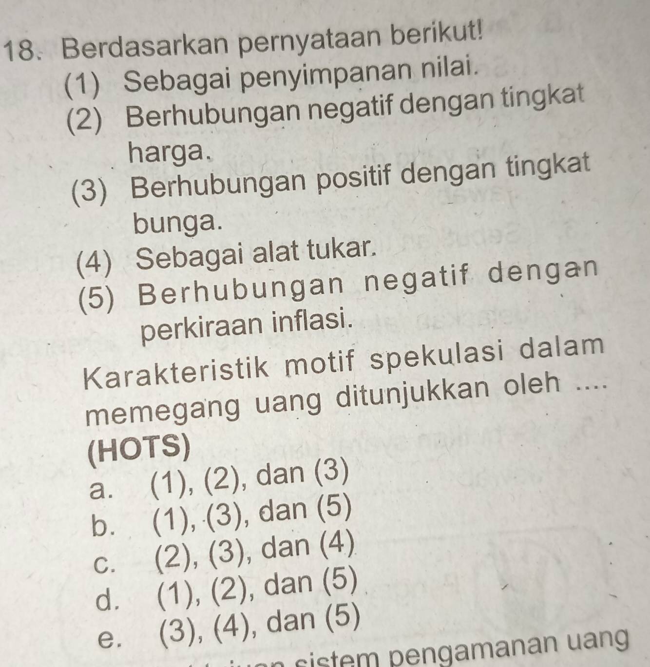 Berdasarkan pernyataan berikut!
(1) Sebagai penyimpanan nilai.
(2) Berhubungan negatif dengan tingkat
harga.
(3) Berhubungan positif dengan tingkat
bunga.
(4) Sebagai alat tukar.
(5) Berhubungan negatif dengan
perkiraan inflasi.
Karakteristik motif spekulasi dalam
memegang uang ditunjukkan oleh ....
(HOTS)
a. (1), (2), dan (3)
bì (1), (3), , dan (5)
C. (2), (3), , dan (4)
d. (1), (2), , dan (5)
e. (3), (4) , dan (5)
n s i s tem pengamanan uang