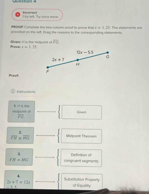 Incorrect 
1 try left. Try once more 
PROOF Complete the two-column proof to prove that x=1.25. The statements are 
provided on the left. Drag the reasons to the corresponding statements. 
Given: H is the midpoint of overline FG. 
Prove: x=1.25
12x-5.5
G
2x+7
H
F
Proof: 
Instructions 
1. H is the 
midpoint of Given
overline FG. 
2.
overline FH≌ overline HG
Midpoint Theorem 
3. Definition of
FH=HG congruent segments 
4. 
Substitution Property
2x+7=12x
- 5. 5 of Equality