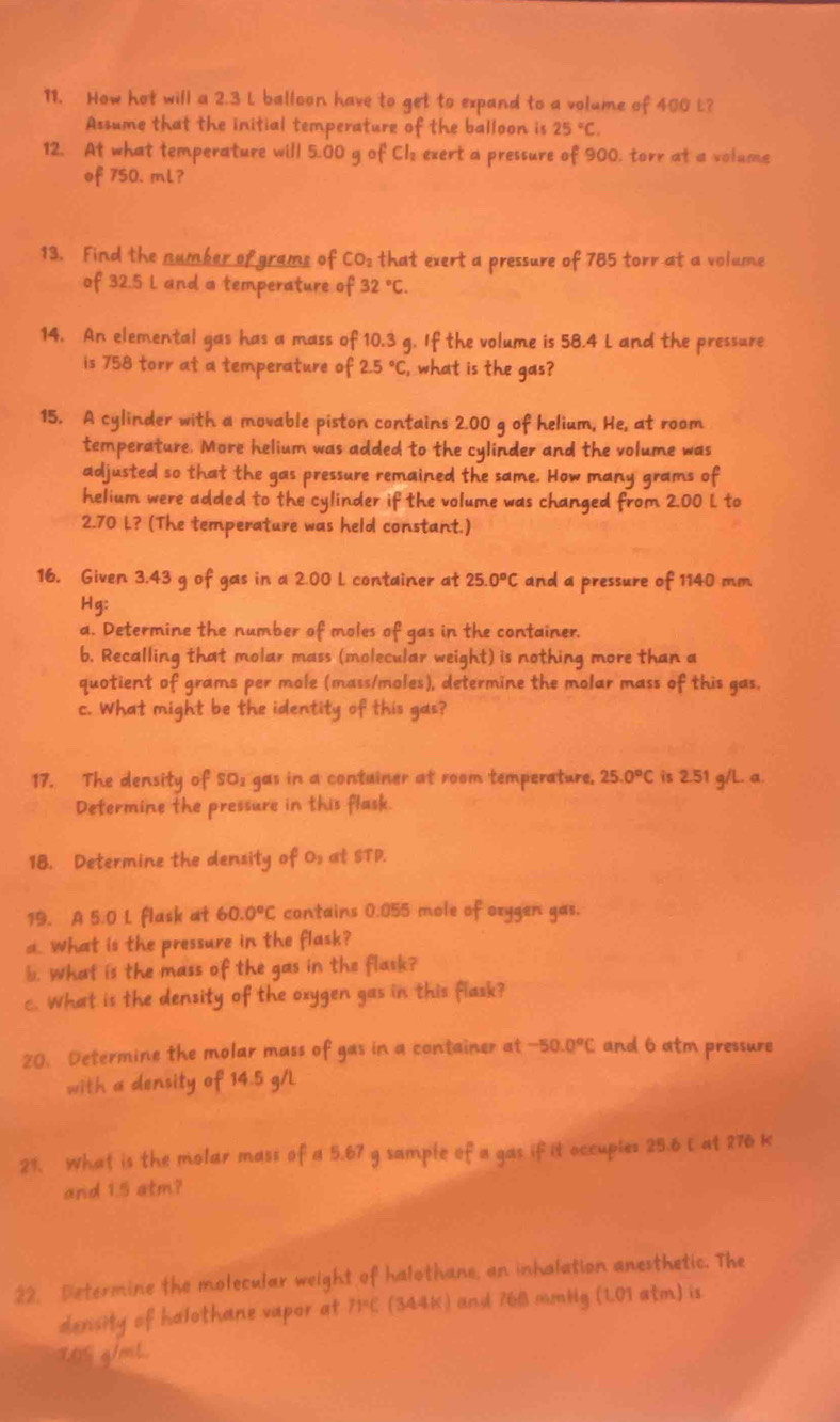 How hot will a 2.3 L balloon have to get to expand to a volume of 400 L?
Assume that the initial temperature of the balloon is 25°C.
12. At what temperature will 5.00 g of Cl: exert a pressure of 900, torr at a volume
of 750. mL?
13. Find the number of grams of CO: that exert a pressure of 785 torr at a volume
of 32.5 L and a temperature of 32°C.
14. An elemental gas has a mass of 10.3 g. If the volume is 58.4 L and the pressure
is 758 torr at a temperature of 2.5°C , what is the gas?
15. A cylinder with a movable piston contains 2.00 g of helium, He, at room
temperature. More helium was added to the cylinder and the volume was
adjusted so that the gas pressure remained the same. How many grams of
helium were added to the cylinder if the volume was changed from 2.00 L to
2.70 L? (The temperature was held constant.)
16. Given 3.43 g of gas in a 2.00 L container at 25.0°C and a pressure of 1140 mm
Hg:
a. Determine the number of moles of gas in the container.
b. Recalling that molar mass (molecular weight) is nothing more than a
quotient of grams per mole (mass/moles), determine the molar mass of this gas.
c. What might be the identity of this gas?
17. The density of SO1 gas in a contuiner at room temperature. 25.0°C is 2.51 g/L. a.
Determine the pressure in this flask.
18. Determine the density of 0s at STP.
19. A 5.0 L flask at 60.0°C contains 0.055 mole of oxygen gas.
a. What is the pressure in the flask?
b. What is the mass of the gas in the flask?
c. What is the density of the oxygen gas in this flask?
20. Determine the molar mass of gas in a container at -50.0°C and 6 atm pressure
with a density of 14.5 g/L
21. What is the molar mass of a 5.67 g sample of a gas if it occuples 25.6 E at 276 K
and 1.5 atm?
22. Determine the molecular weight of halothane, an inholation anesthetic. The
density of halothane vapor at 71°C (344K) and 768 mmlg LC 1 atm) is
a