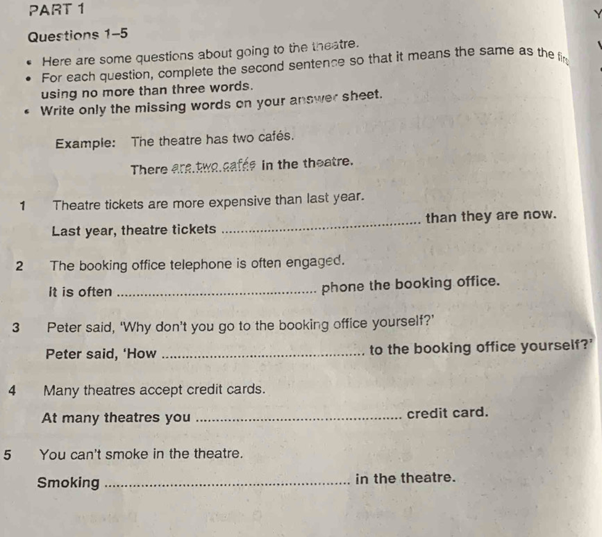 Here are some questions about going to the theatre. 
For each question, complete the second sentence so that it means the same as the fir 
using no more than three words. 
Write only the missing words on your answer sheet. 
Example: The theatre has two cafés. 
There are two cafee in the theatre. 
1 Theatre tickets are more expensive than last year. 
Last year, theatre tickets _than they are now. 
2 The booking office telephone is often engaged. 
It is often_ 
phone the booking office. 
3 Peter said, ‘Why don’t you go to the booking office yourself?’ 
Peter said, ‘How _to the booking office yourself?' 
4 Many theatres accept credit cards. 
At many theatres you _credit card. 
5 You can't smoke in the theatre. 
Smoking _in the theatre.