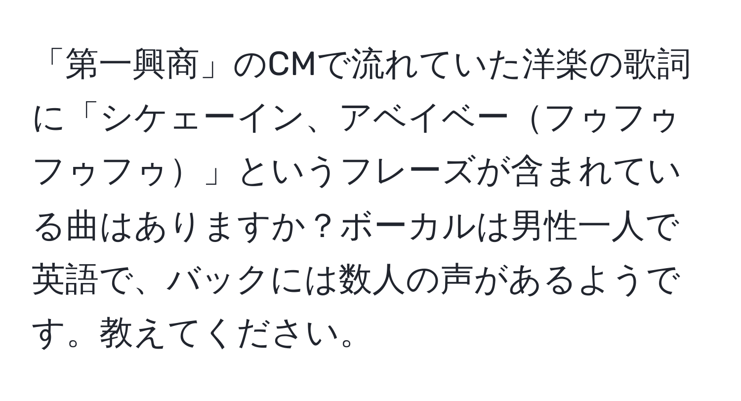 「第一興商」のCMで流れていた洋楽の歌詞に「シケェーイン、アベイベーフゥフゥフゥフゥ」というフレーズが含まれている曲はありますか？ボーカルは男性一人で英語で、バックには数人の声があるようです。教えてください。