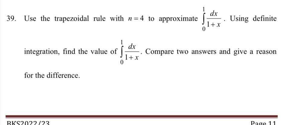 Use the trapezoidal rule with n=4 to approximate ∈tlimits _0^(1frac dx)1+x. Using definite 
integration, find the value of ∈tlimits _0^(1frac dx)1+x. Compare two answers and give a reason 
for the difference. 
BKS2022 /23 Page 11