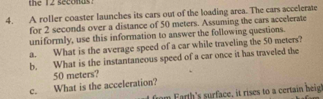 the 12 seconas? 
4. A roller coaster launches its cars out of the loading area. The cars accelerate 
for 2 seconds over a distance of 50 meters. Assuming the cars accelerate 
uniformly, use this information to answer the following questions. 
a. What is the average speed of a car while traveling the 50 meters? 
b. What is the instantaneous speed of a car once it has traveled the
50 meters? 
c. What is the acceleration? 
from Farth's surface, it rises to a certain heigh