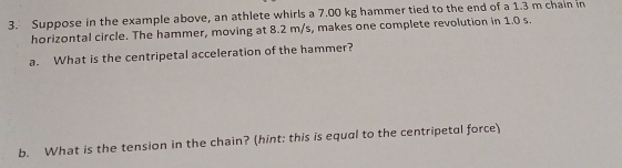 Suppose in the example above, an athlete whirls a 7.00 kg hammer tied to the end of a 1.3 m chain in 
horizontal circle. The hammer, moving at 8.2 m/s, makes one complete revolution in 1.0 s. 
a. What is the centripetal acceleration of the hammer? 
b. What is the tension in the chain? (hint; this is equal to the centripetal force)