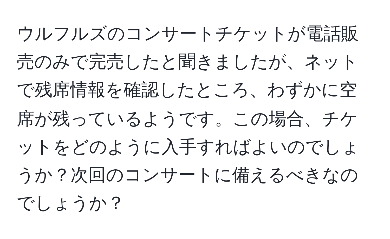 ウルフルズのコンサートチケットが電話販売のみで完売したと聞きましたが、ネットで残席情報を確認したところ、わずかに空席が残っているようです。この場合、チケットをどのように入手すればよいのでしょうか？次回のコンサートに備えるべきなのでしょうか？
