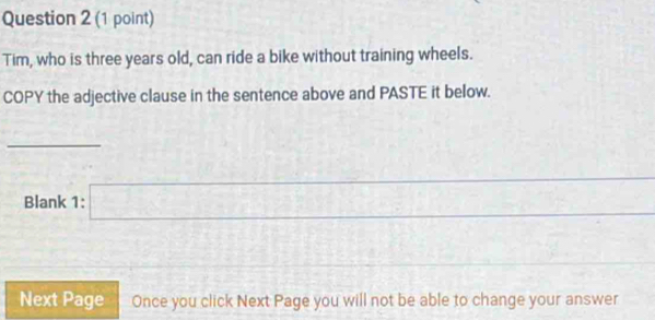 Tim, who is three years old, can ride a bike without training wheels. 
COPY the adjective clause in the sentence above and PASTE it below. 
_ 
Blank 1: x=frac □ 
Next Page Once you click Next Page you will not be able to change your answer