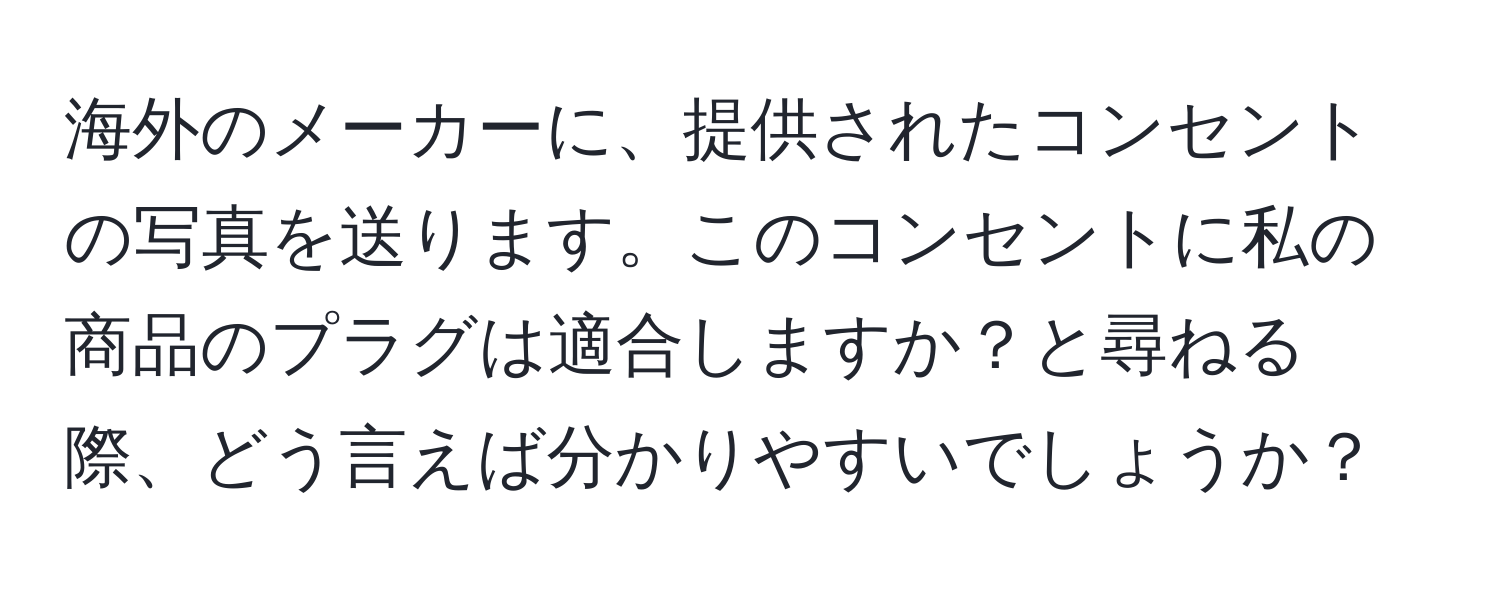 海外のメーカーに、提供されたコンセントの写真を送ります。このコンセントに私の商品のプラグは適合しますか？と尋ねる際、どう言えば分かりやすいでしょうか？