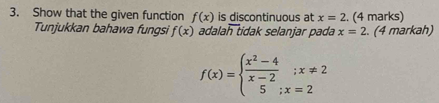 Show that the given function f(x) is discontinuous at x=2 (4 marks) 
Tunjukkan bahawa fungsi f(x) adalah tidak selanjar pada x=2. (4 markah)
f(x)=beginarrayl  (x^2-4)/x-2 ;x!= 2 5;x=2endarray.