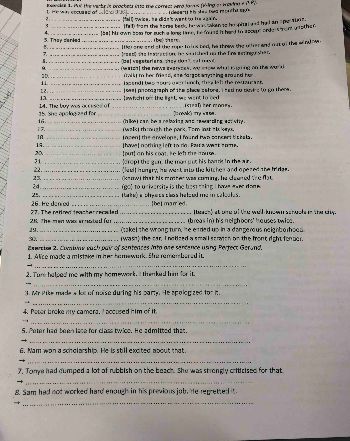 Put the verbs in brackets into the correct verb forms (V-ing or Having +P.P)
1. He was accused of_ . (desert) his ship two months ago.
2. (fail) twice, he didn't want to try again.
3. _(fall) from the horse back, he was taken to hospital and had an operation.
4._ _(be) his own boss for such a long time, he found it hard to accept orders from another
5. They denied _(be) there.
6._
(tie) one end of the rope to his bed, he threw the other end out of the window.
7. _(read) the instruction, he snatched up the fire extinguisher.
8. _(be) vegetarians, they don’t eat meat.
9. _(watch) the news everyday, we know what is going on the world.
10. _(talk) to her friend, she forgot anything around her.
11. _(spend) two hours over lunch, they left the restaurant.
12. _(see) photograph of the place before, I had no desire to go there.
13. _(switch) off the light, we went to bed.
14. The boy was accused of _(steal) her money.
15. She apologized for _(break) my vase.
16. _(hike) can be a relaxing and rewarding activity.
17. _(walk) through the park, Tom lost his keys.
18. _(open) the envelope, I found two concert tickets.
19. _(have) nothing left to do, Paula went home.
20. _(put) on his coat, he left the house.
21. _(drop) the gun, the man put his hands in the air.
22. _(feel) hungry, he went into the kitchen and opened the fridge.
23. _(know) that his mother was coming, he cleaned the flat.
24. _(go) to university is the best thing I have ever done.
25. _(take) a physics class helped me in calculus.
26. He denied _(be) married.
27. The retired teacher recalled _(teach) at one of the well-known schools in the city.
28. The man was arrested for _(break in) his neighbors' houses twice.
29. _(take) the wrong turn, he ended up in a dangerous neighborhood.
30. _(wash) the car, I noticed a small scratch on the front right fender.
Exercise 2. Combine each pair of sentences into one sentence using Perfect Gerund.
1. Alice made a mistake in her homework. She remembered it.
_
2. Tom helped me with my homework. I thanked him for it.
_
3. Mr Pike made a lot of noise during his party. He apologized for it.
_
4. Peter broke my camera. I accused him of it.
_
5. Peter had been late for class twice. He admitted that.
_
6. Nam won a scholarship. He is still excited about that.
_
7, Tonya had dumped a lot of rubbish on the beach. She was strongly criticised for that.
_
8. Sam had not worked hard enough in his previous job. He regretted it.
_