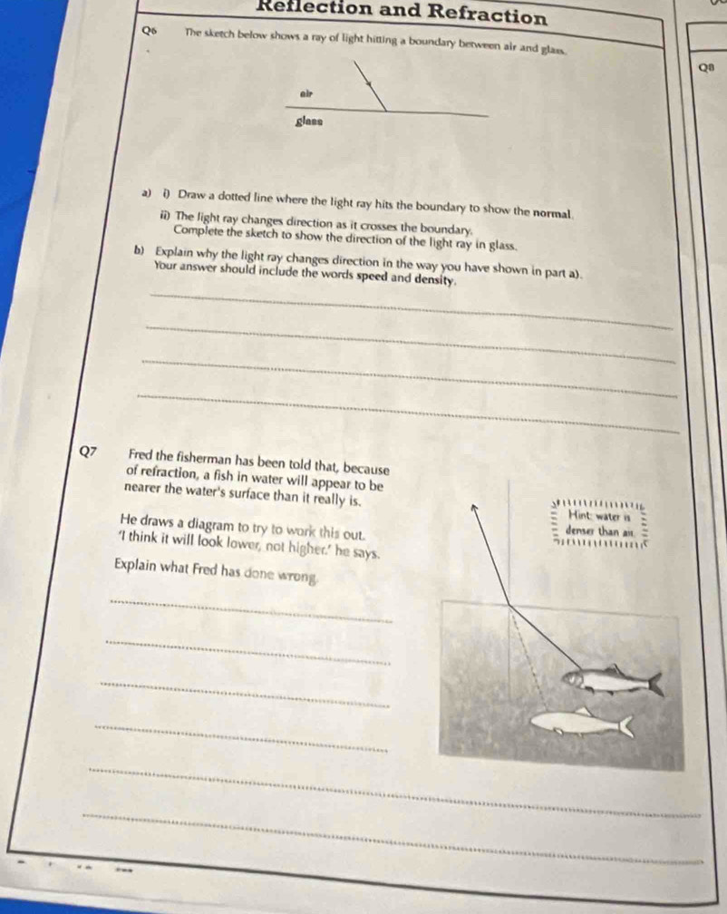 Reflection and Refraction 
Q6 The sketch below shows a ray of light hitting a boundary between air and glass. 
Q8 
air 
glass 
a) i) Draw a dotted line where the light ray hits the boundary to show the normal 
ii) The light ray changes direction as it crosses the boundary. 
Complete the sketch to show the direction of the light ray in glass. 
b) Explain why the light ray changes direction in the way you have shown in part a). 
_ 
Your answer should include the words speed and density. 
_ 
_ 
_ 
Q7 Fred the fisherman has been told that, because 
of refraction, a fish in water will appear to be 
nearer the water's surface than it really is. 
He draws a diagram to try to work this out. 
‘I think it will look lower, not higher,' he says. 
Explain what Fred has done wrong 
_ 
_ 
_ 
_ 
_ 
_