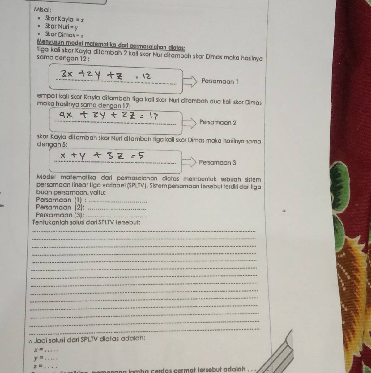 Misal: 
Skor Kayla =x
Skor Nuri =y
Skor Dima s-z
Menyusun model matemalika dari permasalahan diatas: 
tiga kali skor Kayla ditambah 2 kali skor Nur ditambah skor Dimas maka hasilnya 
sama dengan 12 : 
Persamaan 1
empat kali skor Kayla ditambah tiga kali skor Nuri ditambah dua kali skor Dimas 
maka hasilnya sama dengan 17 : 
_ 
_ 
Persamaan 2 
skor Kayla ditambah skor Nuri ditambah tiga kali skor Dimas maka hasilnya sama 
dengan 5 : 
_ 
Persamaan 3
Model matematika dari permasalahan diatas membentuk sebuah sistem 
persamaan linear tiga variabel (SPLTV). Sistem persamaan tersebut terdiridari tiga 
buah persamaan, yaitu: 
Persamaan (1) :_ 
Persamaan (2):_ 
Persamaan (3):_ 
Tentukanlah solusi dari SPLTV tersebut: 
_ 
_ 
_ 
_ 
_ 
_ 
_ 
_ 
_ 
_ 
_ 
_ 
_ 
_ 
∴ Jadi solusi dari SPLTV diatas adalah:
x= _ 
_ y=
z= _ 
omba cerdas cermat tersebut adalah . . .