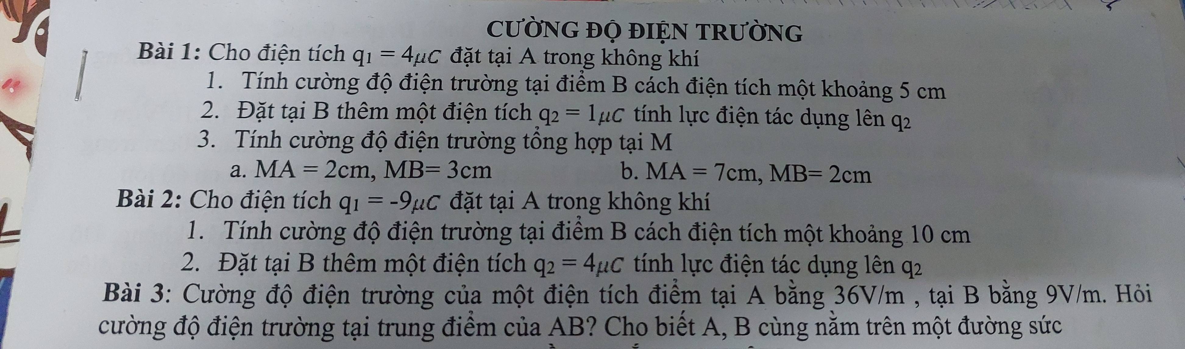 CƯỜNG ĐỌ ĐIỆN TRƯỜNG 
Bài 1: Cho điện tích q_1=4mu C đặt tại A trong không khí 
1. Tính cường độ điện trường tại điểm B cách điện tích một khoảng 5 cm
2. Đặt tại B thêm một điện tích q_2=1mu C tính lực điện tác dụng lên q2
3. Tính cường độ điện trường tổng hợp tại M
a. MA=2cm, MB=3cm b. MA=7cm, MB=2cm
Bài 2: Cho điện tích q_1=-9mu C đặt tại A trong không khí 
1. Tính cường độ điện trường tại điểm B cách điện tích một khoảng 10 cm
2. Đặt tại B thêm một điện tích q_2=4mu C tính lực điện tác dụng lên q2
Bài 3: Cường độ điện trường của một điện tích điểm tại A bằng 36V/m , tại B bằng 9V/m. Hỏi 
cường độ điện trường tại trung điểm của AB? Cho biết A, B cùng nằm trên một đường sức