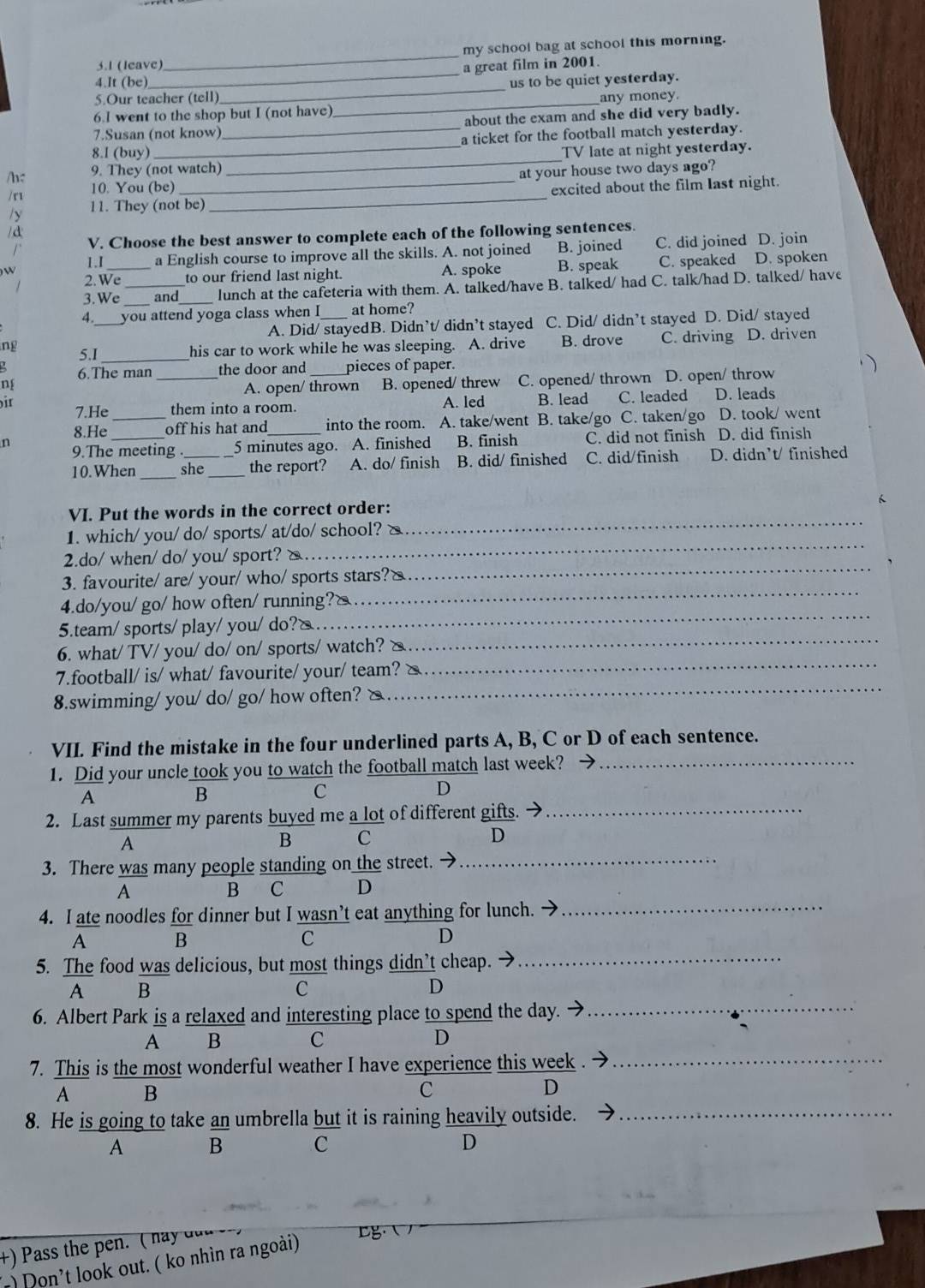 my school bag at school this morning.
3.1 (leave) a great film in 2001.
4.It (be)
_
5.Our teacher (tell) _us to be quiet yesterday.
6.I went to the shop but I (not have) _any money.
7.Susan (not know) about the exam and she did very badly.
8.I (buy) _a ticket for the football match yesterday.
/h: 9. They (not watch) _TV late at night yesterday.
/r 10. You (be) _at your house two days ago?
11. They (not be) _excited about the film Iast night.
/d
r V. Choose the best answer to complete each of the following sentences.
1.I a English course to improve all the skills. A. not joined B. joined C. did joined D. join
2.We_ to our friend last night. A. spoke B. speak C. speaked D. spoken
) W
3.We _and _lunch at the cafeteria with them. A. talked/have B. talked/ had C. talk/had D. talked/ have
4 you attend yoga class when I _at home?
A. Did/ stayedB. Didn’t/ didn’t stayed C. Did/ didn’t stayed D. Did/ stayed
ng 5.I_ his car to work while he was sleeping. A. drive B. drove C. driving D. driven
6.The man _the door and _pieces of paper.
A. open/ thrown B. opened/ threw C. opened/ thrown D. open/ throw
7.He them into a room. A. led B. lead C. leaded D. leads
8.He _off his hat and into the room. A. take/went B. take/go C. taken/go D. took/ went
n 9.The meeting . _5 minutes ago. A. finished B. finish C. did not finish D. did finish
10.When _she_ the report? A. do/ finish B. did/ finished C. did/finish D. didn’t/ finished
VI. Put the words in the correct order:
1. which/ you/ do/ sports/ at/do/ school? △
_
2.do/ when/ do/ you/ sport? `
_
3. favourite/ are/ your/ who/ sports stars?△
_
4.do/you/ go/ how often/ running?&
_
5.team/ sports/ play/ you/ do?/
_
6. what/ TV/ you/ do/ on/ sports/ watch? △
_
7.football/ is/ what/ favourite/ your/ team? &
_
8.swimming/ you/ do/ go/ how often? △
_
VII. Find the mistake in the four underlined parts A, B, C or D of each sentence.
1. Did your uncle took you to watch the football match last week?_
A
B
C
D
2. Last summer my parents buyed me a lot of different gifts. →_
A
B C
D
3. There was many people standing on the street. →_
A B C D
4. I ate noodles for dinner but I wasn’t eat anything for lunch._
A B
C
D
5. The food was delicious, but most things didn’t cheap. →_
_
A B
C
D
6. Albert Park is a relaxed and interesting place to spend the day.
A B C D
7. This is the most wonderful weather I have experience this week_
A B
c
D
8. He is going to take an umbrella but it is raining heavily outside._
A B C D
) Pass the pen. ( ha y  d  
r) Don't look out. ( ko nhìn ra ngoài) g