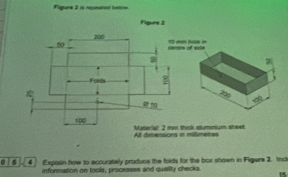 Figure 2 is repeated below. 
Figure 2
200.. 50
1 mm hole in 
cantre of side 
Folds
Ø10
100
Material: 2 mm thick aluminium sheet 
All dimensions in millimetres
0 6 4 Explain how to accurately produce the folds for the box shown in Figure 2. Incl 
information on tools, processes and quality checks.
15