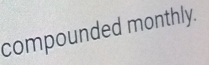 compounded monthly.