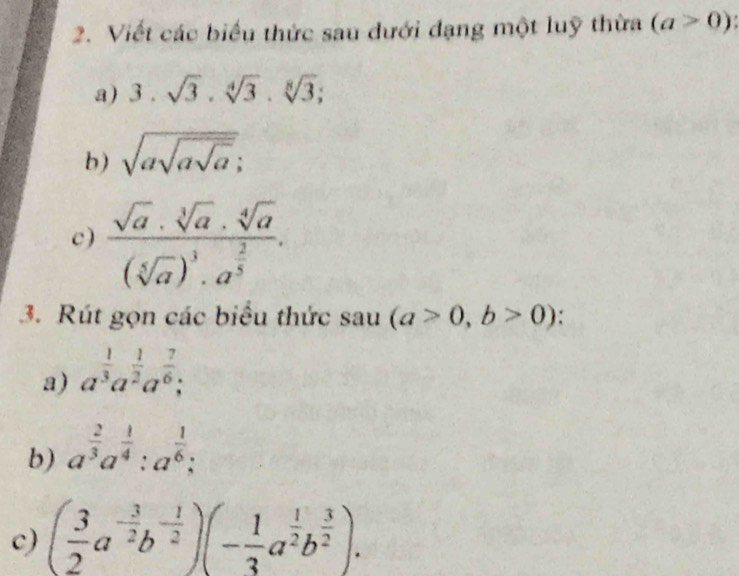 Viết các biểu thức sau dưới đạng một luỹ thừa (a>0)
a) 3.sqrt(3).sqrt[4](3).sqrt[8](3); 
b) sqrt(asqrt asqrt a); 
c) frac sqrt(a)· sqrt[3](a)· sqrt[4](a)(sqrt[5](a))^3· a^(frac 2)5. 
3. Rút gọn các biểu thức sa 1u (a>0,b>0) : 
a) a^(frac 1)3a^(frac 1)2a^(frac 7)6; 
b) a^(frac 2)3a^(frac 1)4:a^(frac 1)6; 
c) ( 3/2 a^(-frac 3)2b^(-frac 1)2)(- 1/3 a^(frac 1)2b^(frac 3)2).