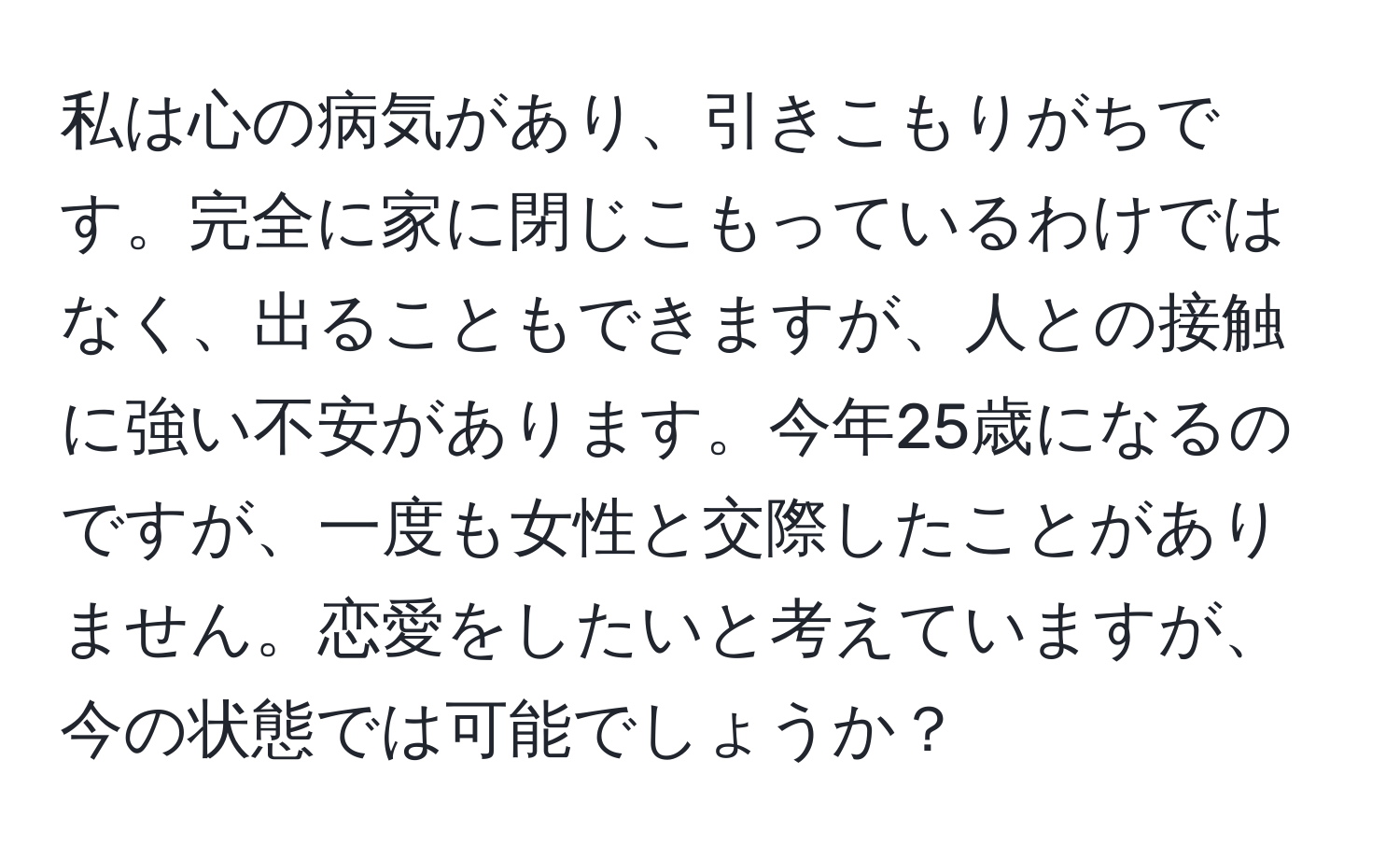 私は心の病気があり、引きこもりがちです。完全に家に閉じこもっているわけではなく、出ることもできますが、人との接触に強い不安があります。今年25歳になるのですが、一度も女性と交際したことがありません。恋愛をしたいと考えていますが、今の状態では可能でしょうか？