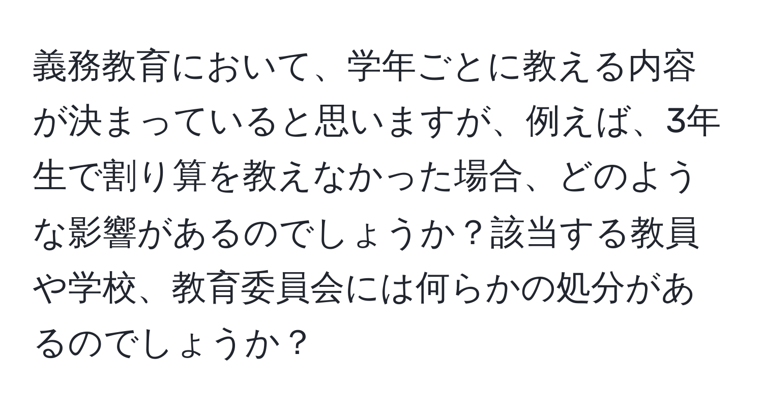 義務教育において、学年ごとに教える内容が決まっていると思いますが、例えば、3年生で割り算を教えなかった場合、どのような影響があるのでしょうか？該当する教員や学校、教育委員会には何らかの処分があるのでしょうか？