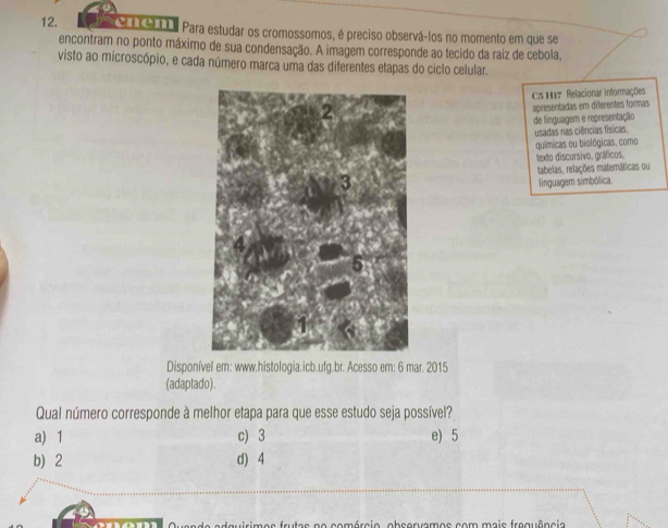 o1O1I Para estudar os cromossomos, é preciso observá-los no momento em que se
encontram no ponto máximo de sua condensação. A imagem corresponde ao tecido da raiz de cebola,
visto ao microscópio, e cada número marca uma das diferentes etapas do ciclo celular.
C5 H17 Relacionar informações
apresentadas em diferentes formas
de linguagem e representação
usadas nas ciências físicas.
químicas ou biológicas, como
texto discursivo, gráficos,
tabelas, relações matemáticas ou
linguagem simbólica.
Disponível em: www.histologia.icb.ufg.br. Acesso em: 6 mar. 2015
(adaptado).
Qual número corresponde à melhor etapa para que esse estudo seja possível?
a) 1 c) 3 e) 5
b) 2 d) 4
no comórcio, observamos com mais frequência