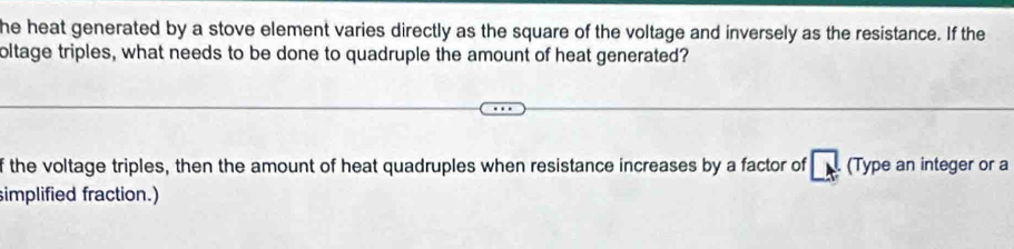 he heat generated by a stove element varies directly as the square of the voltage and inversely as the resistance. If the 
oltage triples, what needs to be done to quadruple the amount of heat generated? 
f the voltage triples, then the amount of heat quadruples when resistance increases by a factor of vector LN (Type an integer or a 
simplified fraction.)