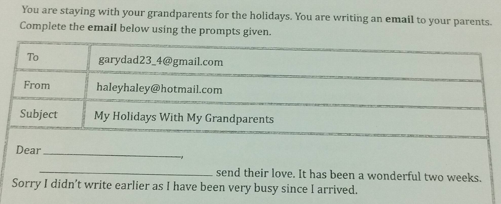 You are staying with your grandparents for the holidays. You are writing an email to your parents. 
Complete the email below using the prompts given. 
To 
garydad23_4@gmail.com 
From haleyhaley@hotmail.com 
Subject My Holidays With My Grandparents 
Dear_ 
_send their love. It has been a wonderful two weeks. 
Sorry I didn’t write earlier as I have been very busy since I arrived.